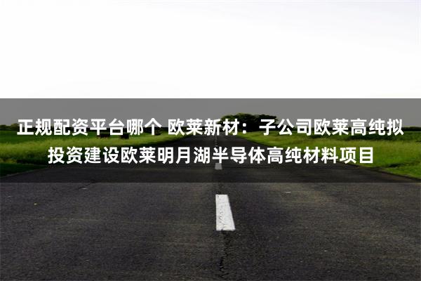 正规配资平台哪个 欧莱新材：子公司欧莱高纯拟投资建设欧莱明月湖半导体高纯材料项目