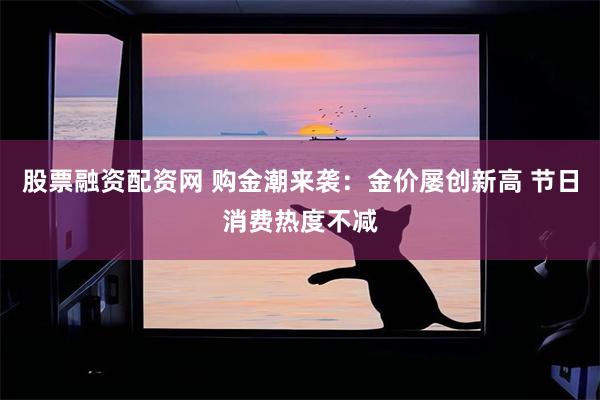 股票融资配资网 购金潮来袭：金价屡创新高 节日消费热度不减