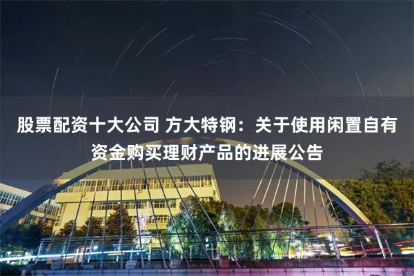 股票配资十大公司 方大特钢：关于使用闲置自有资金购买理财产品的进展公告