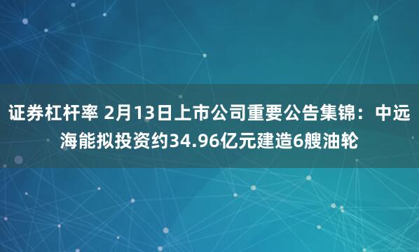 证券杠杆率 2月13日上市公司重要公告集锦：中远海能拟投资约34.96亿元建造6艘油轮