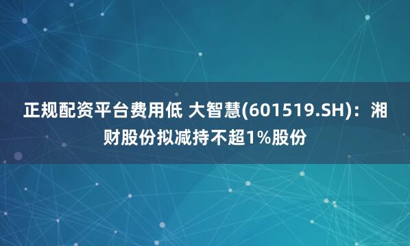 正规配资平台费用低 大智慧(601519.SH)：湘财股份拟减持不超1%股份