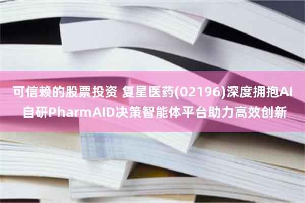 可信赖的股票投资 复星医药(02196)深度拥抱AI 自研PharmAID决策智能体平台助力高效创新