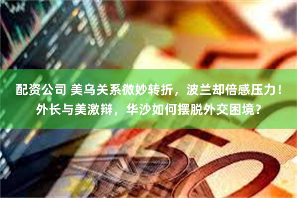 配资公司 美乌关系微妙转折，波兰却倍感压力！外长与美激辩，华沙如何摆脱外交困境？