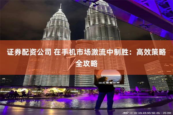 证券配资公司 在手机市场激流中制胜：高效策略全攻略