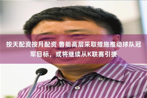按天配资按月配资 鲁能高层采取措施推动球队冠军目标，或将继续从K联赛引援