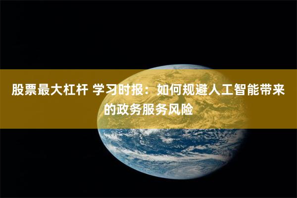 股票最大杠杆 学习时报：如何规避人工智能带来的政务服务风险