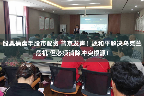 股票操盘手股市配资 普京发声！愿和平解决乌克兰危机 但必须消除冲突根源！
