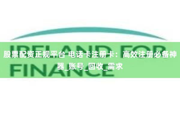 股票配资正规平台 电话卡注册卡：高效注册必备神器_账号_回收_需求
