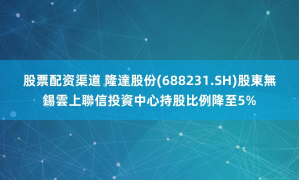 股票配资渠道 隆達股份(688231.SH)股東無錫雲上聯信投資中心持股比例降至5%
