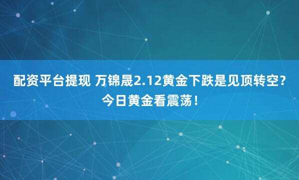 配资平台提现 万锦晟2.12黄金下跌是见顶转空？今日黄金看震荡！