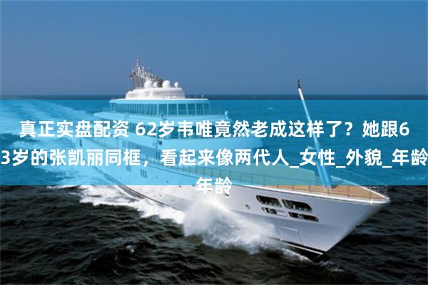 真正实盘配资 62岁韦唯竟然老成这样了？她跟63岁的张凯丽同框，看起来像两代人_女性_外貌_年龄
