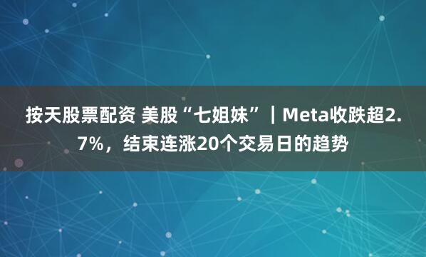 按天股票配资 美股“七姐妹”｜Meta收跌超2.7%，结束连涨20个交易日的趋势