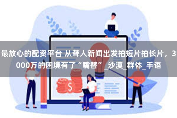 最放心的配资平台 从聋人新闻出发拍短片拍长片，3000万的困境有了“嘴替”_沙漠_群体_手语
