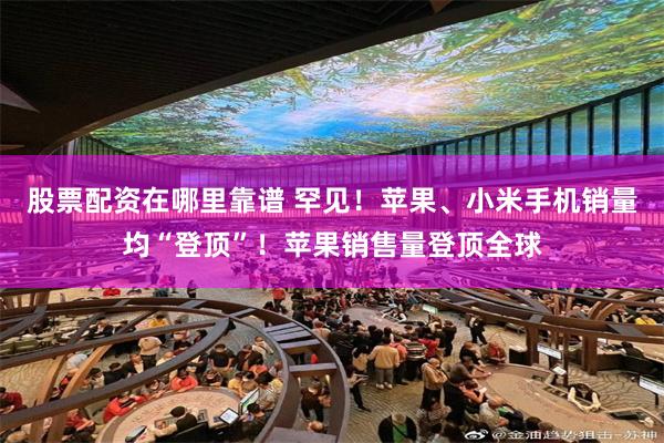 股票配资在哪里靠谱 罕见！苹果、小米手机销量均“登顶”！苹果销售量登顶全球
