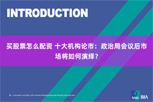 买股票怎么配资 十大机构论市：政治局会议后市场将如何演绎？