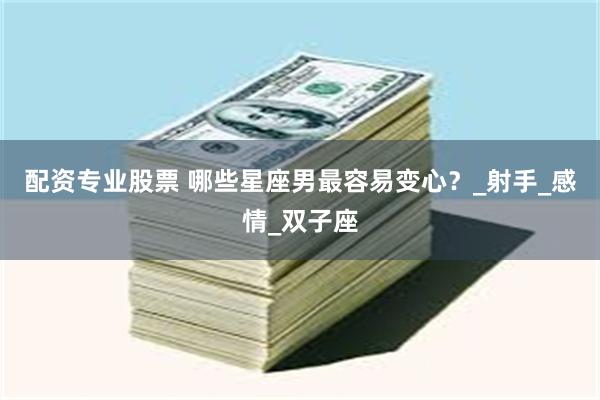 配资专业股票 哪些星座男最容易变心？_射手_感情_双子座