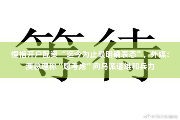 恒指开户配资 “迄今为止最明确表态”，外媒：澳总理称“愿考虑”向乌派遣维和兵力