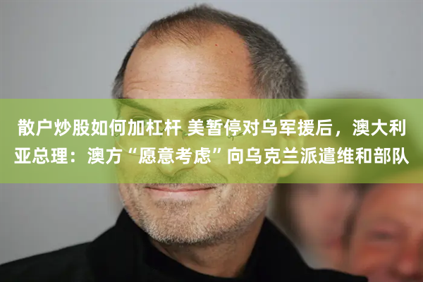 散户炒股如何加杠杆 美暂停对乌军援后，澳大利亚总理：澳方“愿意考虑”向乌克兰派遣维和部队
