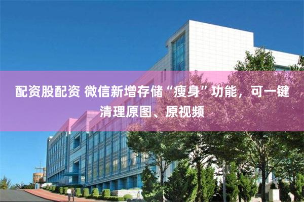 配资股配资 微信新增存储“瘦身”功能，可一键清理原图、原视频