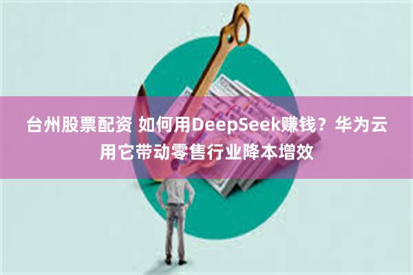 台州股票配资 如何用DeepSeek赚钱？华为云用它带动零售行业降本增效