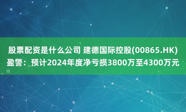 股票配资是什么公司 建德国际控股(00865.HK)盈警：预计2024年度净亏损3800万至4300万元