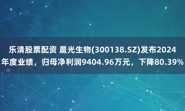 乐清股票配资 晨光生物(300138.SZ)发布2024年度业绩，归母净利润9404.96万元，下降80.39%