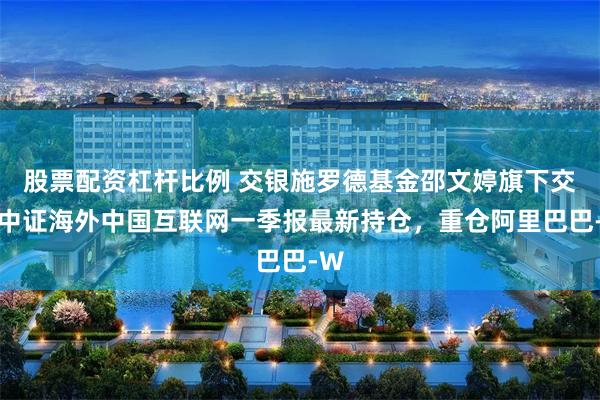 股票配资杠杆比例 交银施罗德基金邵文婷旗下交银中证海外中国互联网一季报最新持仓，重仓阿里巴巴-W