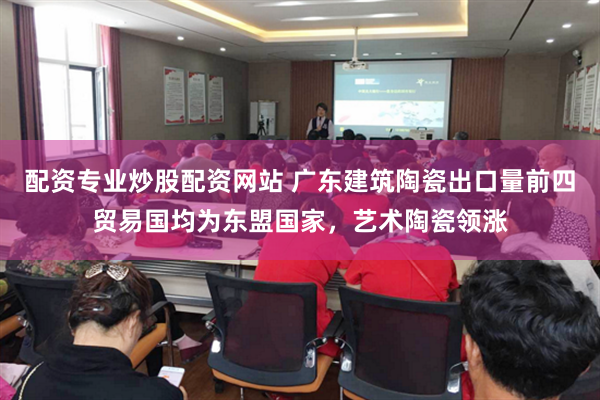 配资专业炒股配资网站 广东建筑陶瓷出口量前四贸易国均为东盟国家，艺术陶瓷领涨