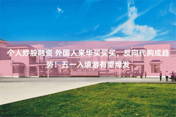 个人炒股融资 外国人来华买买买，反向代购成趋势！五一入境游有望爆发