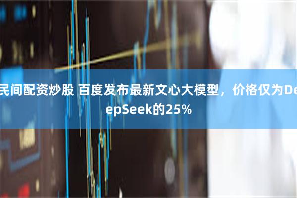 民间配资炒股 百度发布最新文心大模型，价格仅为DeepSeek的25%
