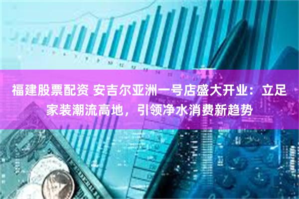 福建股票配资 安吉尔亚洲一号店盛大开业：立足家装潮流高地，引领净水消费新趋势