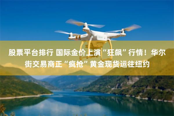 股票平台排行 国际金价上演“狂飙”行情！华尔街交易商正“疯抢”黄金现货运往纽约