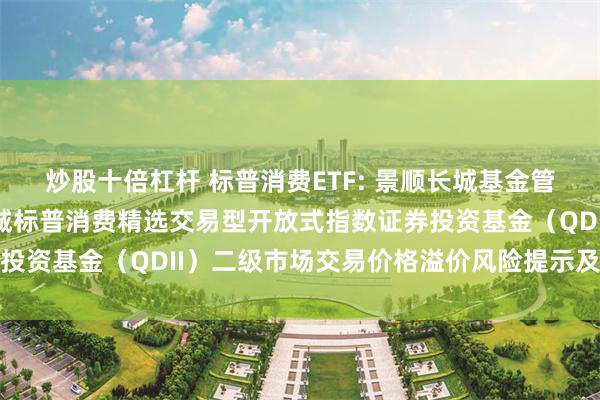 炒股十倍杠杆 标普消费ETF: 景顺长城基金管理有限公司关于景顺长城标普消费精选交易型开放式指数证券投资基金(QDII)二级市场交易价格溢价风险提示及停牌公告
