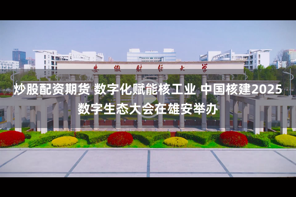 炒股配资期货 数字化赋能核工业 中国核建2025数字生态大会在雄安举办