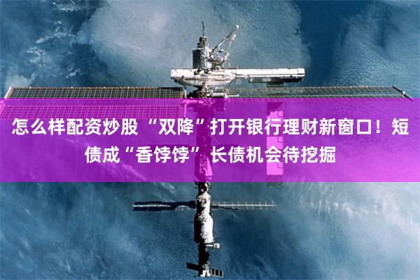 怎么样配资炒股 “双降”打开银行理财新窗口！短债成“香饽饽” 长债机会待挖掘