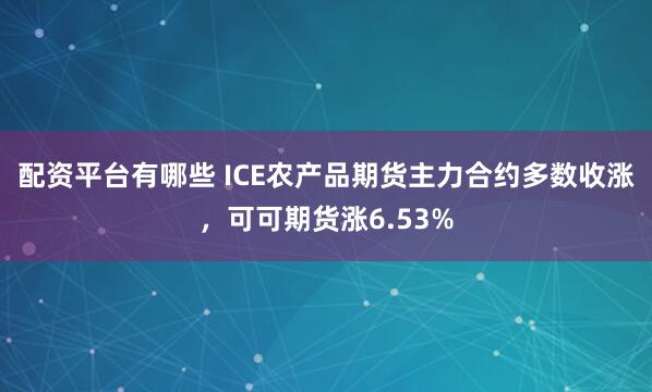 配资平台有哪些 ICE农产品期货主力合约多数收涨，可可期货涨6.53%