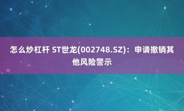 怎么炒杠杆 ST世龙(002748.SZ)：申请撤销其他风险警示