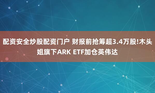 配资安全炒股配资门户 财报前抢筹超3.4万股!木头姐旗下ARK ETF加仓英伟达