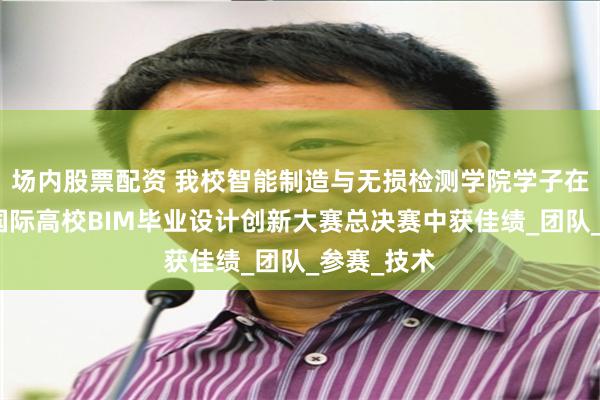 场内股票配资 我校智能制造与无损检测学院学子在第十一届国际高校BIM毕业设计创新大赛总决赛中获佳绩_团队_参赛_技术