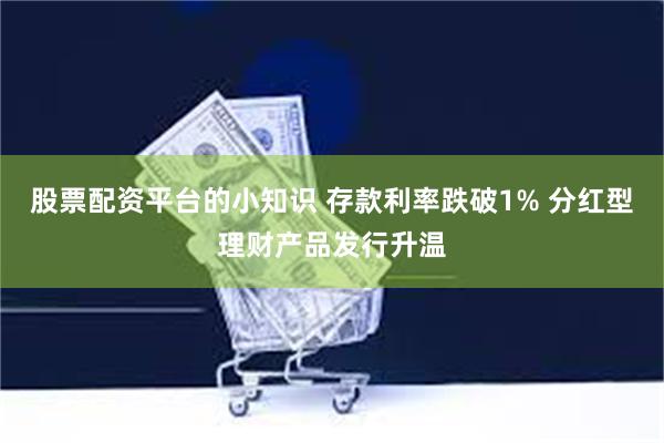 股票配资平台的小知识 存款利率跌破1% 分红型理财产品发行升温