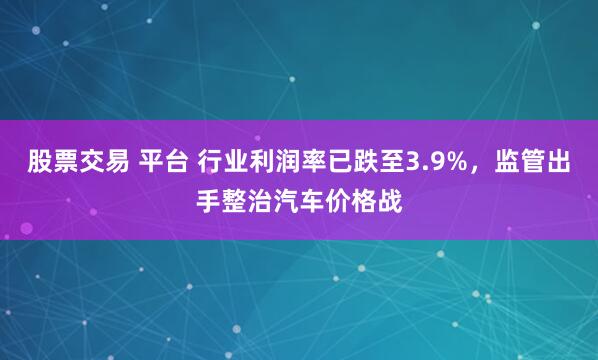 股票交易 平台 行业利润率已跌至3.9%，监管出手整治汽车价格战
