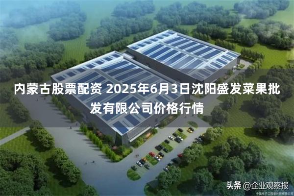 内蒙古股票配资 2025年6月3日沈阳盛发菜果批发有限公司价格行情