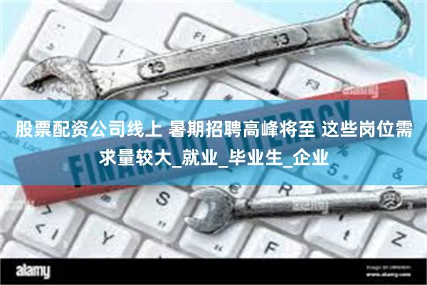 股票配资公司线上 暑期招聘高峰将至 这些岗位需求量较大_就业_毕业生_企业