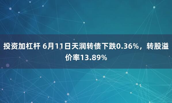 投资加杠杆 6月11日天润转债下跌0.36%，转股溢价率13.89%