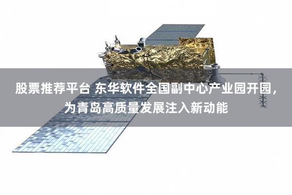 股票推荐平台 东华软件全国副中心产业园开园，为青岛高质量发展注入新动能