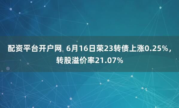 配资平台开户网  6月16日荣23转债上涨0.25%，转股溢价率21.07%