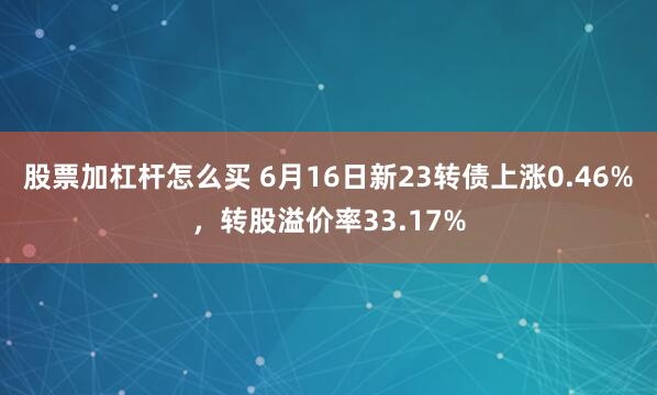 股票加杠杆怎么买 6月16日新23转债上涨0.46%，转股溢价率33.17%