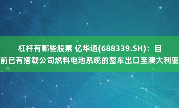 杠杆有哪些股票 亿华通(688339.SH)：目前已有搭载公司燃料电池系统的整车出口至澳大利亚