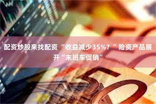 配资炒股来找配资 “收益减少35%？”险资产品展开“末班车促销”