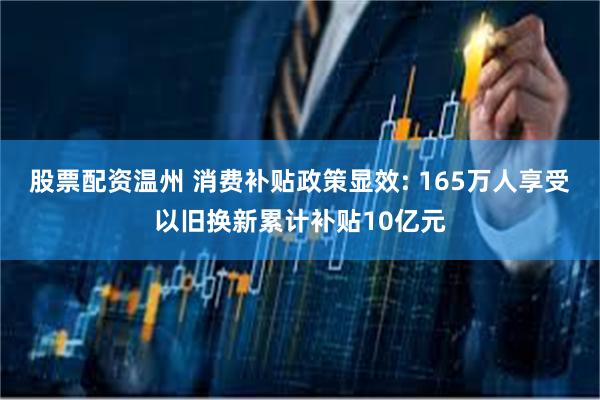 股票配资温州 消费补贴政策显效: 165万人享受以旧换新累计补贴10亿元